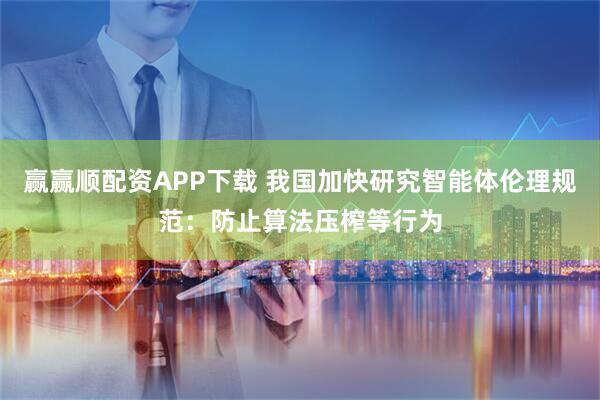 赢赢顺配资APP下载 我国加快研究智能体伦理规范：防止算法压榨等行为