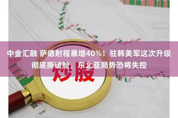 中金汇融 萨德射程暴增40%！驻韩美军这次升级彻底撕破脸，东北亚局势恐将失控